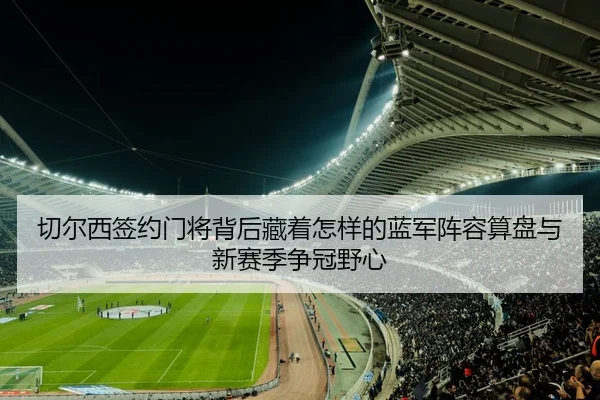 切尔西签约门将背后藏着怎样的蓝军阵容算盘与新赛季争冠野心